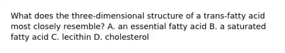 What does the three-dimensional structure of a trans-fatty acid most closely resemble? A. an essential fatty acid B. a saturated fatty acid C. lecithin D. cholesterol