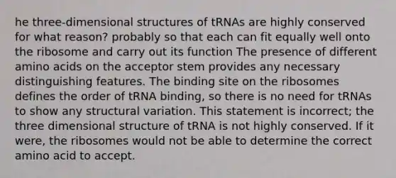 he three-dimensional structures of tRNAs are highly conserved for what reason? probably so that each can fit equally well onto the ribosome and carry out its function The presence of different amino acids on the acceptor stem provides any necessary distinguishing features. The binding site on the ribosomes defines the order of tRNA binding, so there is no need for tRNAs to show any structural variation. This statement is incorrect; the three dimensional structure of tRNA is not highly conserved. If it were, the ribosomes would not be able to determine the correct amino acid to accept.