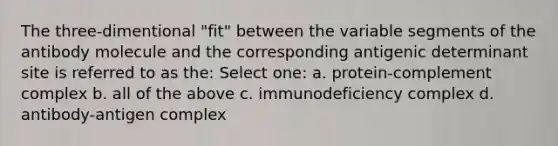 The three-dimentional "fit" between the variable segments of the antibody molecule and the corresponding antigenic determinant site is referred to as the: Select one: a. protein-complement complex b. all of the above c. immunodeficiency complex d. antibody-antigen complex