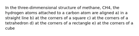 In the three-dimmensional structure of methane, CH4, the hydrogen atoms attached to a carbon atom are aligned a) in a straight line b) at the corners of a square c) at the corners of a tetrahedron d) at the corners of a rectangle e) at the corners of a cube