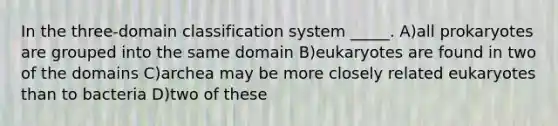 In the three-domain classification system _____. A)all prokaryotes are grouped into the same domain B)eukaryotes are found in two of the domains C)archea may be more closely related eukaryotes than to bacteria D)two of these