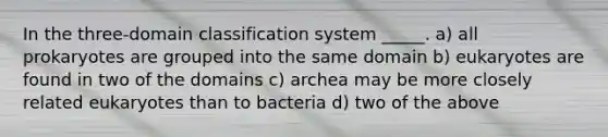 In the three-domain classification system _____. a) all prokaryotes are grouped into the same domain b) eukaryotes are found in two of the domains c) archea may be more closely related eukaryotes than to bacteria d) two of the above