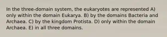 In the three-domain system, the eukaryotes are represented A) only within the domain Eukarya. B) by the domains Bacteria and Archaea. C) by the kingdom Protista. D) only within the domain Archaea. E) in all three domains.