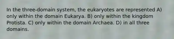 In the three-domain system, the eukaryotes are represented A) only within the domain Eukarya. B) only within the kingdom Protista. C) only within the domain Archaea. D) in all three domains.