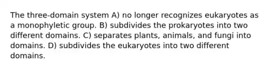 The three-domain system A) no longer recognizes eukaryotes as a monophyletic group. B) subdivides the prokaryotes into two different domains. C) separates plants, animals, and fungi into domains. D) subdivides the eukaryotes into two different domains.