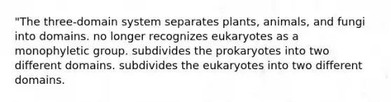 "The three-domain system separates plants, animals, and fungi into domains. no longer recognizes eukaryotes as a monophyletic group. subdivides the prokaryotes into two different domains. subdivides the eukaryotes into two different domains.