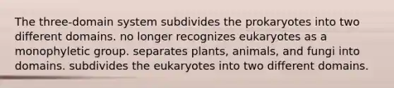 The three-domain system subdivides the prokaryotes into two different domains. no longer recognizes eukaryotes as a monophyletic group. separates plants, animals, and fungi into domains. subdivides the eukaryotes into two different domains.