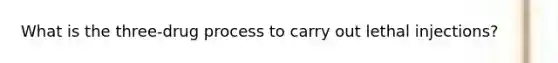 What is the three-drug process to carry out lethal injections?