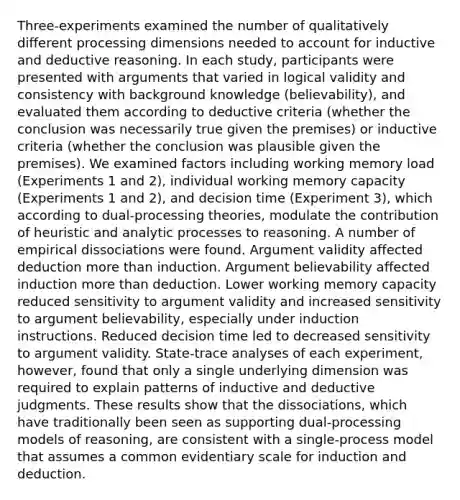 Three-experiments examined the number of qualitatively different processing dimensions needed to account for inductive and deductive reasoning. In each study, participants were presented with arguments that varied in logical validity and consistency with background knowledge (believability), and evaluated them according to deductive criteria (whether the conclusion was necessarily true given the premises) or inductive criteria (whether the conclusion was plausible given the premises). We examined factors including working memory load (Experiments 1 and 2), individual working memory capacity (Experiments 1 and 2), and decision time (Experiment 3), which according to dual-processing theories, modulate the contribution of heuristic and analytic processes to reasoning. A number of empirical dissociations were found. Argument validity affected deduction more than induction. Argument believability affected induction more than deduction. Lower working memory capacity reduced sensitivity to argument validity and increased sensitivity to argument believability, especially under induction instructions. Reduced decision time led to decreased sensitivity to argument validity. State-trace analyses of each experiment, however, found that only a single underlying dimension was required to explain patterns of inductive and deductive judgments. These results show that the dissociations, which have traditionally been seen as supporting dual-processing models of reasoning, are consistent with a single-process model that assumes a common evidentiary scale for induction and deduction.