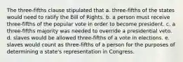 The three-fifths clause stipulated that a. three-fifths of the states would need to ratify the Bill of Rights. b. a person must receive three-fifths of the popular vote in order to become president. c. a three-fifths majority was needed to override a presidential veto. d. slaves would be allowed three-fifths of a vote in elections. e. slaves would count as three-fifths of a person for the purposes of determining a state's representation in Congress.