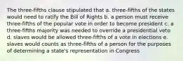 The three-fifths clause stipulated that a. three-fifths of the states would need to ratify the Bill of Rights b. a person must receive three-fifths of the popular vote in order to become president c. a three-fifths majority was needed to override a presidential veto d. slaves would be allowed three-fifths of a vote in elections e. slaves would counts as three-fifths of a person for the purposes of determining a state's representation in Congress