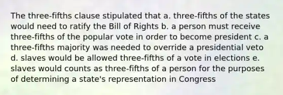 The three-fifths clause stipulated that a. three-fifths of the states would need to ratify the Bill of Rights b. a person must receive three-fifths of the popular vote in order to become president c. a three-fifths majority was needed to override a presidential veto d. slaves would be allowed three-fifths of a vote in elections e. slaves would counts as three-fifths of a person for the purposes of determining a state's representation in Congress