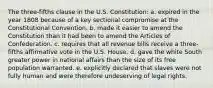 The three-fifths clause in the U.S. Constitution: a. expired in the year 1808 because of a key sectional compromise at the Constitutional Convention. b. made it easier to amend the Constitution than it had been to amend the Articles of Confederation. c. requires that all revenue bills receive a three-fifths affirmative vote in the U.S. House. d. gave the white South greater power in national affairs than the size of its free population warranted. e. explicitly declared that slaves were not fully human and were therefore undeserving of legal rights.