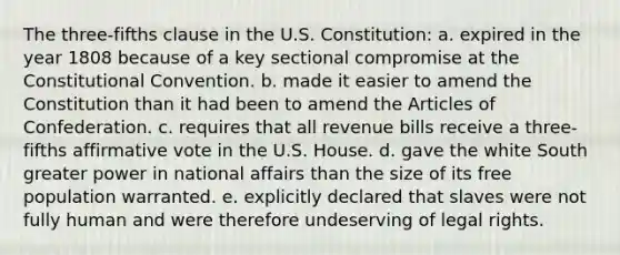 The three-fifths clause in the U.S. Constitution: a. expired in the year 1808 because of a key sectional compromise at the Constitutional Convention. b. made it easier to amend the Constitution than it had been to amend the Articles of Confederation. c. requires that all revenue bills receive a three-fifths affirmative vote in the U.S. House. d. gave the white South greater power in national affairs than the size of its free population warranted. e. explicitly declared that slaves were not fully human and were therefore undeserving of legal rights.