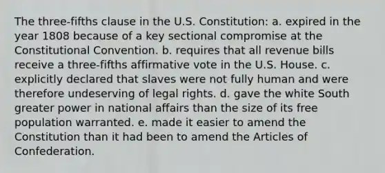 The three-fifths clause in the U.S. Constitution: a. expired in the year 1808 because of a key sectional compromise at the Constitutional Convention. b. requires that all revenue bills receive a three-fifths affirmative vote in the U.S. House. c. explicitly declared that slaves were not fully human and were therefore undeserving of legal rights. d. gave the white South greater power in national affairs than the size of its free population warranted. e. made it easier to amend the Constitution than it had been to amend the Articles of Confederation.