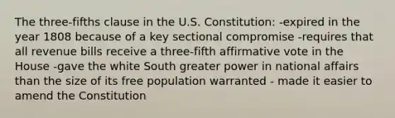 The three-fifths clause in the U.S. Constitution: -expired in the year 1808 because of a key sectional compromise -requires that all revenue bills receive a three-fifth affirmative vote in the House -gave the white South greater power in national affairs than the size of its free population warranted - made it easier to amend the Constitution