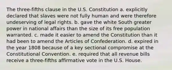 The three-fifths clause in the U.S. Constitution a. explicitly declared that slaves were not fully human and were therefore undeserving of legal rights. b. gave the white South greater power in national affairs than the size of its free population warranted. c. made it easier to amend the Constitution than it had been to amend the Articles of Confederation. d. expired in the year 1808 because of a key sectional compromise at the Constitutional Convention. e. required that all revenue bills receive a three-fifths affirmative vote in the U.S. House.