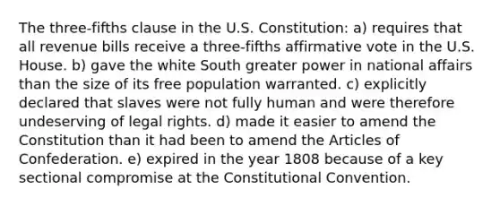 The three-fifths clause in the U.S. Constitution: a) requires that all revenue bills receive a three-fifths affirmative vote in the U.S. House. b) gave the white South greater power in national affairs than the size of its free population warranted. c) explicitly declared that slaves were not fully human and were therefore undeserving of legal rights. d) made it easier to amend the Constitution than it had been to amend the Articles of Confederation. e) expired in the year 1808 because of a key sectional compromise at the Constitutional Convention.