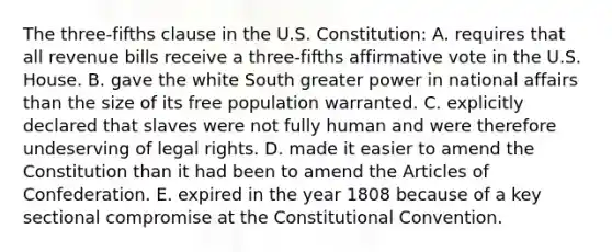 The three-fifths clause in the U.S. Constitution: A. requires that all revenue bills receive a three-fifths affirmative vote in the U.S. House. B. gave the white South greater power in national affairs than the size of its free population warranted. C. explicitly declared that slaves were not fully human and were therefore undeserving of legal rights. D. made it easier to amend the Constitution than it had been to amend the Articles of Confederation. E. expired in the year 1808 because of a key sectional compromise at the Constitutional Convention.