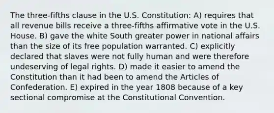 The three-fifths clause in the U.S. Constitution: A) requires that all revenue bills receive a three-fifths affirmative vote in the U.S. House. B) gave the white South greater power in national affairs than the size of its free population warranted. C) explicitly declared that slaves were not fully human and were therefore undeserving of legal rights. D) made it easier to amend the Constitution than it had been to amend the Articles of Confederation. E) expired in the year 1808 because of a key sectional compromise at the Constitutional Convention.