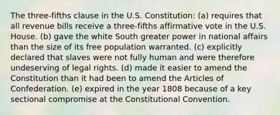 The three-fifths clause in the U.S. Constitution: (a) requires that all revenue bills receive a three-fifths affirmative vote in the U.S. House. (b) gave the white South greater power in national affairs than the size of its free population warranted. (c) explicitly declared that slaves were not fully human and were therefore undeserving of legal rights. (d) made it easier to amend the Constitution than it had been to amend the Articles of Confederation. (e) expired in the year 1808 because of a key sectional compromise at the Constitutional Convention.