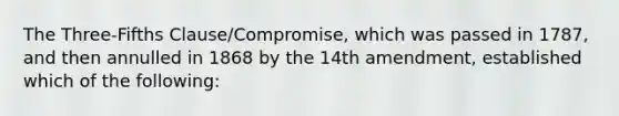 The Three-Fifths Clause/Compromise, which was passed in 1787, and then annulled in 1868 by the 14th amendment, established which of the following: