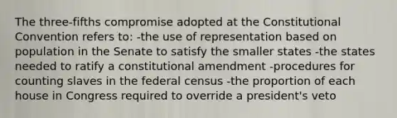 The three-fifths compromise adopted at the Constitutional Convention refers to: -the use of representation based on population in the Senate to satisfy the smaller states -the states needed to ratify a constitutional amendment -procedures for counting slaves in the federal census -the proportion of each house in Congress required to override a president's veto