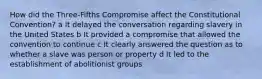 How did the Three-Fifths Compromise affect the Constitutional Convention? a It delayed the conversation regarding slavery in the United States b It provided a compromise that allowed the convention to continue c It clearly answered the question as to whether a slave was person or property d It led to the establishment of abolitionist groups