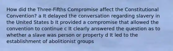 How did the Three-Fifths Compromise affect <a href='https://www.questionai.com/knowledge/knd5xy61DJ-the-constitutional-convention' class='anchor-knowledge'>the constitutional convention</a>? a It delayed the conversation regarding slavery in the United States b It provided a compromise that allowed the convention to continue c It clearly answered the question as to whether a slave was person or property d It led to the establishment of abolitionist groups