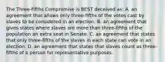 The Three-Fifths Compromise is BEST deceived as: A. an agreement that allows only three-fifths of the votes cast by slaves to be considered in an election. B. an agreement that gives states where slaves are more than three-fifths of the population an extra seat in Senate. C. an agreement that states that only three-fifths of the slaves in each state can vote in an election. D. an agreement that states that slaves count as three-fifths of a person fur representative purposes.