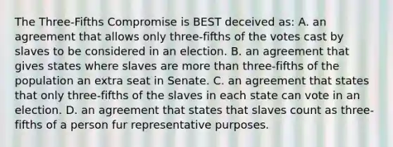 The Three-Fifths Compromise is BEST deceived as: A. an agreement that allows only three-fifths of the votes cast by slaves to be considered in an election. B. an agreement that gives states where slaves are more than three-fifths of the population an extra seat in Senate. C. an agreement that states that only three-fifths of the slaves in each state can vote in an election. D. an agreement that states that slaves count as three-fifths of a person fur representative purposes.