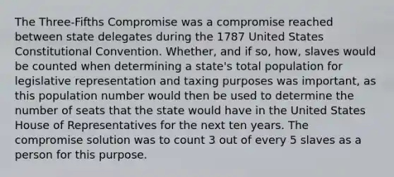 The Three-Fifths Compromise was a compromise reached between state delegates during the 1787 United States Constitutional Convention. Whether, and if so, how, slaves would be counted when determining a state's total population for legislative representation and taxing purposes was important, as this population number would then be used to determine the number of seats that the state would have in the United States House of Representatives for the next ten years. The compromise solution was to count 3 out of every 5 slaves as a person for this purpose.