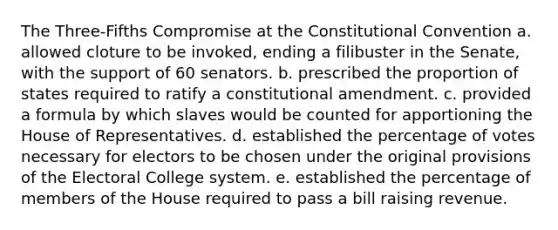 The Three-Fifths Compromise at the Constitutional Convention a. allowed cloture to be invoked, ending a filibuster in the Senate, with the support of 60 senators. b. prescribed the proportion of states required to ratify a constitutional amendment. c. provided a formula by which slaves would be counted for apportioning the House of Representatives. d. established the percentage of votes necessary for electors to be chosen under the original provisions of the Electoral College system. e. established the percentage of members of the House required to pass a bill raising revenue.