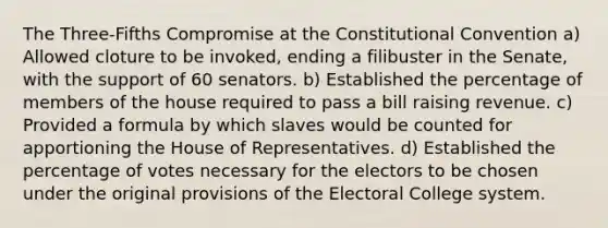 The Three-Fifths Compromise at the Constitutional Convention a) Allowed cloture to be invoked, ending a filibuster in the Senate, with the support of 60 senators. b) Established the percentage of members of the house required to pass a bill raising revenue. c) Provided a formula by which slaves would be counted for apportioning the House of Representatives. d) Established the percentage of votes necessary for the electors to be chosen under the original provisions of the Electoral College system.