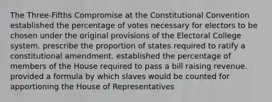 The Three-Fifths Compromise at the Constitutional Convention established the percentage of votes necessary for electors to be chosen under the original provisions of the Electoral College system. prescribe the proportion of states required to ratify a constitutional amendment. established the percentage of members of the House required to pass a bill raising revenue. provided a formula by which slaves would be counted for apportioning the House of Representatives