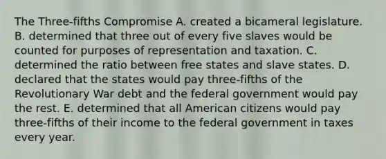 The Three-fifths Compromise A. created a bicameral legislature. B. determined that three out of every five slaves would be counted for purposes of representation and taxation. C. determined the ratio between free states and slave states. D. declared that the states would pay three-fifths of the Revolutionary War debt and the federal government would pay the rest. E. determined that all American citizens would pay three-fifths of their income to the federal government in taxes every year.