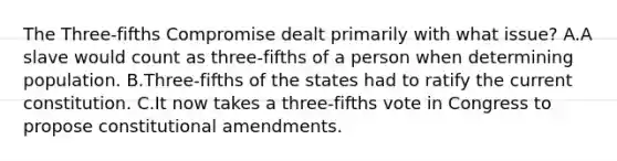 The Three-fifths Compromise dealt primarily with what issue? A.A slave would count as three-fifths of a person when determining population. B.Three-fifths of the states had to ratify the current constitution. C.It now takes a three-fifths vote in Congress to propose constitutional amendments.