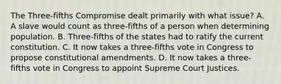 The Three-fifths Compromise dealt primarily with what issue? A. A slave would count as three-fifths of a person when determining population. B. Three-fifths of the states had to ratify the current constitution. C. It now takes a three-fifths vote in Congress to propose constitutional amendments. D. It now takes a three-fifths vote in Congress to appoint Supreme Court Justices.