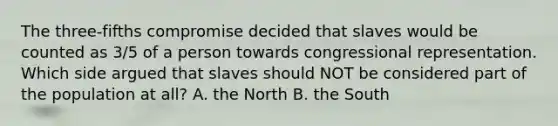 The three-fifths compromise decided that slaves would be counted as 3/5 of a person towards congressional representation. Which side argued that slaves should NOT be considered part of the population at all? A. the North B. the South