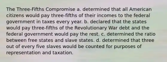 The Three-Fifths Compromise a. determined that all American citizens would pay three-fifths of their incomes to the federal government in taxes every year. b. declared that the states would pay three-fifths of the Revolutionary War debt and the federal government would pay the rest. c. determined the ratio between free states and slave states. d. determined that three out of every five slaves would be counted for purposes of representation and taxation.