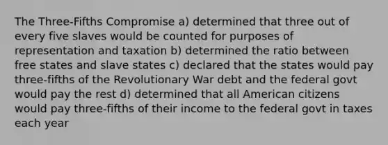 The Three-Fifths Compromise a) determined that three out of every five slaves would be counted for purposes of representation and taxation b) determined the ratio between free states and slave states c) declared that the states would pay three-fifths of the Revolutionary War debt and the federal govt would pay the rest d) determined that all American citizens would pay three-fifths of their income to the federal govt in taxes each year