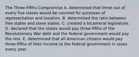 The Three-Fifths Compromise A. determined that three out of every five slaves would be counted for purposes of representation and taxation. B. determined the ratio between free states and slave states. C. created a bicameral legislature. D. declared that the states would pay three-fifths of the Revolutionary War debt and the federal government would pay the rest. E. determined that all American citizens would pay three-fifths of their income to the federal government in taxes every year.