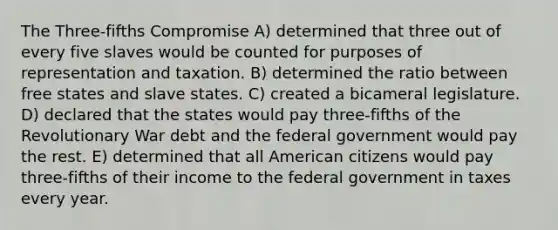 The Three-fifths Compromise A) determined that three out of every five slaves would be counted for purposes of representation and taxation. B) determined the ratio between free states and slave states. C) created a bicameral legislature. D) declared that the states would pay three-fifths of the Revolutionary War debt and the federal government would pay the rest. E) determined that all American citizens would pay three-fifths of their income to the federal government in taxes every year.