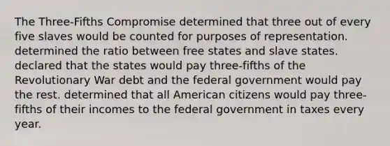 The Three-Fifths Compromise determined that three out of every five slaves would be counted for purposes of representation. determined the ratio between free states and slave states. declared that the states would pay three-fifths of the Revolutionary War debt and the federal government would pay the rest. determined that all American citizens would pay three-fifths of their incomes to the federal government in taxes every year.