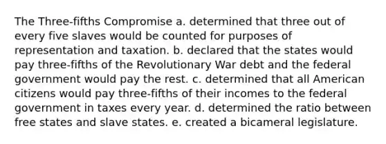 The Three-fifths Compromise a. determined that three out of every five slaves would be counted for purposes of representation and taxation. b. declared that the states would pay three-fifths of the Revolutionary War debt and the federal government would pay the rest. c. determined that all American citizens would pay three-fifths of their incomes to the federal government in taxes every year. d. determined the ratio between free states and slave states. e. created a bicameral legislature.