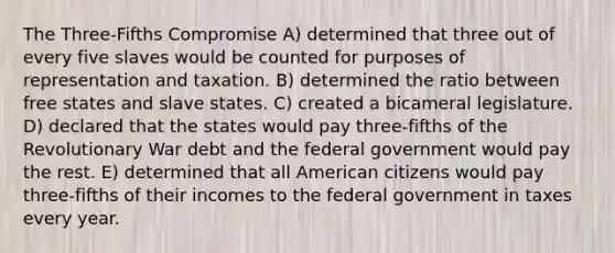 The Three-Fifths Compromise A) determined that three out of every five slaves would be counted for purposes of representation and taxation. B) determined the ratio between free states and slave states. C) created a bicameral legislature. D) declared that the states would pay three-fifths of the Revolutionary War debt and the federal government would pay the rest. E) determined that all American citizens would pay three-fifths of their incomes to the federal government in taxes every year.