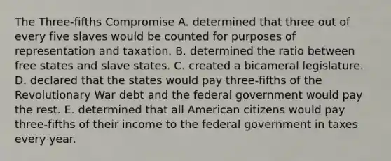 The Three-fifths Compromise A. determined that three out of every five slaves would be counted for purposes of representation and taxation. B. determined the ratio between free states and slave states. C. created a bicameral legislature. D. declared that the states would pay three-fifths of the Revolutionary War debt and the federal government would pay the rest. E. determined that all American citizens would pay three-fifths of their income to the federal government in taxes every year.