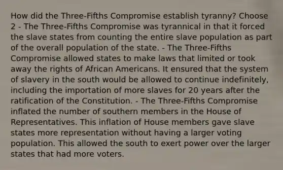 How did the Three-Fifths Compromise establish tyranny? Choose 2 - The Three-Fifths Compromise was tyrannical in that it forced the slave states from counting the entire slave population as part of the overall population of the state. - The Three-Fifths Compromise allowed states to make laws that limited or took away the rights of African Americans. It ensured that the system of slavery in the south would be allowed to continue indefinitely, including the importation of more slaves for 20 years after the ratification of the Constitution. - The Three-Fifths Compromise inflated the number of southern members in the House of Representatives. This inflation of House members gave slave states more representation without having a larger voting population. This allowed the south to exert power over the larger states that had more voters.