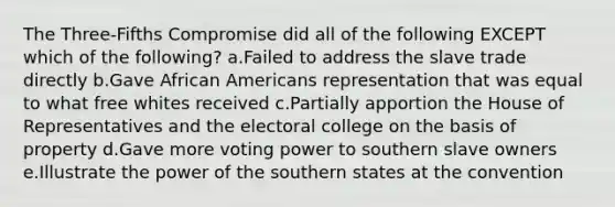 The Three-Fifths Compromise did all of the following EXCEPT which of the following? a.Failed to address the slave trade directly b.Gave African Americans representation that was equal to what free whites received c.Partially apportion the House of Representatives and the electoral college on the basis of property d.Gave more voting power to southern slave owners e.Illustrate the power of the southern states at the convention