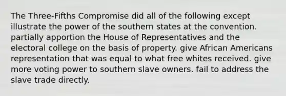 The Three-Fifths Compromise did all of the following except illustrate the power of the southern states at the convention. partially apportion the House of Representatives and the electoral college on the basis of property. give African Americans representation that was equal to what free whites received. give more voting power to southern slave owners. fail to address the slave trade directly.